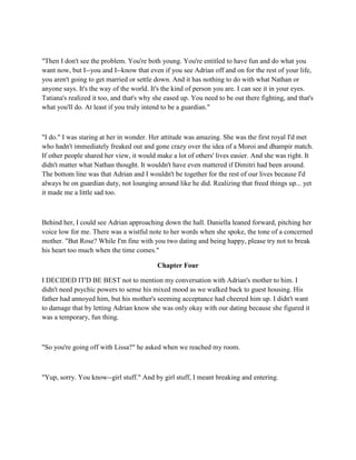 "Then I don't see the problem. You're both young. You're entitled to have fun and do what you
want now, but I--you and I--know that even if you see Adrian off and on for the rest of your life,
you aren't going to get married or settle down. And it has nothing to do with what Nathan or
anyone says. It's the way of the world. It's the kind of person you are. I can see it in your eyes.
Tatiana's realized it too, and that's why she eased up. You need to be out there fighting, and that's
what you'll do. At least if you truly intend to be a guardian."



"I do." I was staring at her in wonder. Her attitude was amazing. She was the first royal I'd met
who hadn't immediately freaked out and gone crazy over the idea of a Moroi and dhampir match.
If other people shared her view, it would make a lot of others' lives easier. And she was right. It
didn't matter what Nathan thought. It wouldn't have even mattered if Dimitri had been around.
The bottom line was that Adrian and I wouldn't be together for the rest of our lives because I'd
always be on guardian duty, not lounging around like he did. Realizing that freed things up... yet
it made me a little sad too.



Behind her, I could see Adrian approaching down the hall. Daniella leaned forward, pitching her
voice low for me. There was a wistful note to her words when she spoke, the tone of a concerned
mother. "But Rose? While I'm fine with you two dating and being happy, please try not to break
his heart too much when the time comes."

                                          Chapter Four

I DECIDED IT'D BE BEST not to mention my conversation with Adrian's mother to him. I
didn't need psychic powers to sense his mixed mood as we walked back to guest housing. His
father had annoyed him, but his mother's seeming acceptance had cheered him up. I didn't want
to damage that by letting Adrian know she was only okay with our dating because she figured it
was a temporary, fun thing.



"So you're going off with Lissa?" he asked when we reached my room.



"Yup, sorry. You know--girl stuff." And by girl stuff, I meant breaking and entering.
 