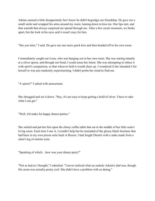 Adrian seemed a little disappointed, but I knew he didn't begrudge our friendship. He gave me a
small smile and wrapped his arms around my waist, leaning down to kiss me. Our lips met, and
that warmth that always surprised me spread through me. After a few sweet moments, we broke
apart, but the look in his eyes said it wasn't easy for him.



"See you later," I said. He gave me one more quick kiss and then headed off to his own room.



I immediately sought out Lissa, who was hanging out in her own room. She was staring intently
at a silver spoon, and through our bond, I could sense her intent. She was attempting to infuse it
with spirit's compulsion, so that whoever held it would cheer up. I wondered if she intended it for
herself or was just randomly experimenting. I didn't probe her mind to find out.



"A spoon?" I asked with amusement.



She shrugged and set it down. "Hey, it's not easy to keep getting a hold of silver. I have to take
what I can get."



"Well, it'd make for happy dinner parties."



She smiled and put her feet upon the ebony coffee table that sat in the middle of her little suite's
living room. Each time I saw it, I couldn't help but be reminded of the glossy black furniture that
had been in my own prison suite back in Russia. I had fought Dimitri with a stake made from a
chair's leg of similar style.



"Speaking of which... how was your dinner party?"



"Not as bad as I thought," I admitted. "I never realized what an asshole Adrian's dad was, though.
His mom was actually pretty cool. She didn't have a problem with us dating."
 