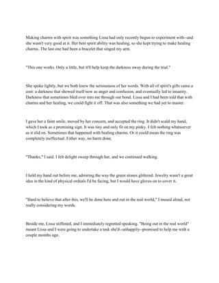 Making charms with spirit was something Lissa had only recently begun to experiment with--and
she wasn't very good at it. Her best spirit ability was healing, so she kept trying to make healing
charms. The last one had been a bracelet that singed my arm.



"This one works. Only a little, but it'll help keep the darkness away during the trial."



She spoke lightly, but we both knew the seriousness of her words. With all of spirit's gifts came a
cost: a darkness that showed itself now as anger and confusion, and eventually led to insanity.
Darkness that sometimes bled over into me through our bond. Lissa and I had been told that with
charms and her healing, we could fight it off. That was also something we had yet to master.



I gave her a faint smile, moved by her concern, and accepted the ring. It didn't scald my hand,
which I took as a promising sign. It was tiny and only fit on my pinky. I felt nothing whatsoever
as it slid on. Sometimes that happened with healing charms. Or it could mean the ring was
completely ineffectual. Either way, no harm done.



"Thanks," I said. I felt delight sweep through her, and we continued walking.



I held my hand out before me, admiring the way the green stones glittered. Jewelry wasn't a great
idea in the kind of physical ordeals I'd be facing, but I would have gloves on to cover it.



"Hard to believe that after this, we'll be done here and out in the real world," I mused aloud, not
really considering my words.



Beside me, Lissa stiffened, and I immediately regretted speaking. "Being out in the real world"
meant Lissa and I were going to undertake a task she'd--unhappily--promised to help me with a
couple months ago.
 