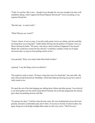 "Yeah, I've met her. She is nice... though I never thought she was nice enough to be okay with
scandalous dating. I don't suppose Her Royal Majesty showed up?" Lissa was joking, so my
response floored her.



"She did, and... it wasn't awful."



"What? Did you say 'wasn't'?"



"I know, I know. It was so crazy. It was this really quick visit to see Adrian, and she acted like
me being there was no big deal." I didn't bother delving into the politics of Tatiana's views on
Moroi training for battle. "Of course, who knows what would have happened if she stayed?
Maybe she would have turned into her old self. I would have needed a whole set of magic
silverware then--to stop me from pulling a knife on her."



Lissa groaned. "Rose, you cannot make those kinds of jokes."



I grinned. "I say the things you're too afraid to."



This made her smile in return. "It's been a long time since I've heard that," she said softly. My
trip to Russia had fractured our friendship--which had ended up showing me just how much it
really meant to me.



We spent the rest of the time hanging out, talking about Adrian and other gossip. I was relieved
to see she'd gotten over her earlier mood about Christian, but as the day progressed, her anxiety
grew about our pending mission with Mia.



"It's going to be okay," I told her when the time came. We were heading back across the Court
grounds, dressed in comfortable jeans and T-shirts. It was nice to be free of school curfew, but
again, being out in the bright sunlight didn't make me feel very covert. "This'll be easy."
 