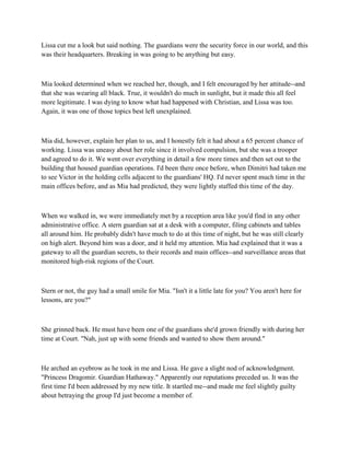 Lissa cut me a look but said nothing. The guardians were the security force in our world, and this
was their headquarters. Breaking in was going to be anything but easy.



Mia looked determined when we reached her, though, and I felt encouraged by her attitude--and
that she was wearing all black. True, it wouldn't do much in sunlight, but it made this all feel
more legitimate. I was dying to know what had happened with Christian, and Lissa was too.
Again, it was one of those topics best left unexplained.



Mia did, however, explain her plan to us, and I honestly felt it had about a 65 percent chance of
working. Lissa was uneasy about her role since it involved compulsion, but she was a trooper
and agreed to do it. We went over everything in detail a few more times and then set out to the
building that housed guardian operations. I'd been there once before, when Dimitri had taken me
to see Victor in the holding cells adjacent to the guardians' HQ. I'd never spent much time in the
main offices before, and as Mia had predicted, they were lightly staffed this time of the day.



When we walked in, we were immediately met by a reception area like you'd find in any other
administrative office. A stern guardian sat at a desk with a computer, filing cabinets and tables
all around him. He probably didn't have much to do at this time of night, but he was still clearly
on high alert. Beyond him was a door, and it held my attention. Mia had explained that it was a
gateway to all the guardian secrets, to their records and main offices--and surveillance areas that
monitored high-risk regions of the Court.



Stern or not, the guy had a small smile for Mia. "Isn't it a little late for you? You aren't here for
lessons, are you?"



She grinned back. He must have been one of the guardians she'd grown friendly with during her
time at Court. "Nah, just up with some friends and wanted to show them around."



He arched an eyebrow as he took in me and Lissa. He gave a slight nod of acknowledgment.
"Princess Dragomir. Guardian Hathaway." Apparently our reputations preceded us. It was the
first time I'd been addressed by my new title. It startled me--and made me feel slightly guilty
about betraying the group I'd just become a member of.
 