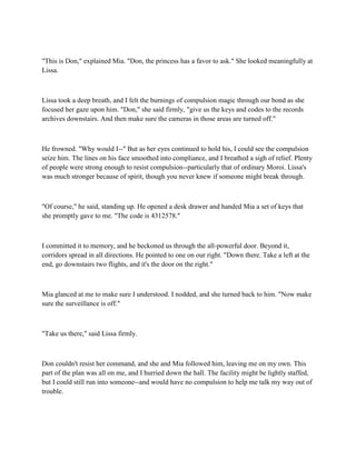 "This is Don," explained Mia. "Don, the princess has a favor to ask." She looked meaningfully at
Lissa.



Lissa took a deep breath, and I felt the burnings of compulsion magic through our bond as she
focused her gaze upon him. "Don," she said firmly, "give us the keys and codes to the records
archives downstairs. And then make sure the cameras in those areas are turned off."



He frowned. "Why would I--" But as her eyes continued to hold his, I could see the compulsion
seize him. The lines on his face smoothed into compliance, and I breathed a sigh of relief. Plenty
of people were strong enough to resist compulsion--particularly that of ordinary Moroi. Lissa's
was much stronger because of spirit, though you never knew if someone might break through.



"Of course," he said, standing up. He opened a desk drawer and handed Mia a set of keys that
she promptly gave to me. "The code is 4312578."



I committed it to memory, and he beckoned us through the all-powerful door. Beyond it,
corridors spread in all directions. He pointed to one on our right. "Down there. Take a left at the
end, go downstairs two flights, and it's the door on the right."



Mia glanced at me to make sure I understood. I nodded, and she turned back to him. "Now make
sure the surveillance is off."



"Take us there," said Lissa firmly.



Don couldn't resist her command, and she and Mia followed him, leaving me on my own. This
part of the plan was all on me, and I hurried down the hall. The facility might be lightly staffed,
but I could still run into someone--and would have no compulsion to help me talk my way out of
trouble.
 