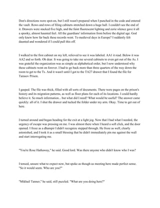 Don's directions were spot-on, but I still wasn't prepared when I punched in the code and entered
the vault. Rows and rows of filing cabinets stretched down a huge hall. I couldn't see the end of
it. Drawers were stacked five high, and the faint fluorescent lighting and eerie silence gave it all
a spooky, almost haunted feel. All the guardians' information from before the digital age. God
only knew how far back these records went. To medieval days in Europe? I suddenly felt
daunted and wondered if I could pull this off.



I walked to the first cabinet on my left, relieved to see it was labeled. AA1 it read. Below it was
AA2 and so forth. Oh dear. It was going to take me several cabinets to even get out of the As. I
was grateful the organization was as simple as alphabetical order, but I now understood why
these cabinets went on forever. I had to go back more than three quarters of the way down the
room to get to the Ts. And it wasn't until I got to the TA27 drawer that I found the file for
Tarasov Prison.



I gasped. The file was thick, filled with all sorts of documents. There were pages on the prison's
history and its migration patterns, as well as floor plans for each of its locations. I could hardly
believe it. So much information... but what did I need? What would be useful? The answer came
quickly: all of it. I shut the drawer and tucked the folder under my arm. Okay. Time to get out of
here.



I turned around and began heading for the exit at a light jog. Now that I had what I needed, the
urgency of escape was pressing on me. I was almost there when I heard a soft click, and the door
opened. I froze as a dhampir I didn't recognize stepped through. He froze as well, clearly
astonished, and I took it as a small blessing that he didn't immediately pin me against the wall
and start interrogating me.



"You're Rose Hathaway," he said. Good lord. Was there anyone who didn't know who I was?



I tensed, unsure what to expect now, but spoke as though us meeting here made perfect sense.
"So it would seem. Who are you?"



"Mikhail Tanner," he said, still puzzled. "What are you doing here?"
 
