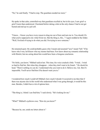 "No," he said finally. "I had to stop. The guardians needed me more."



He spoke in that calm, controlled way that guardians excelled at, but in his eyes, I saw grief--a
grief I more than understood. I hesitated before taking a shot at the only chance I had to not get
busted and end up in a jail cell.



"I know... I know you have every reason to drag me out of here and turn me in. You should. It's
what you're supposed to do--what I'd do too. But the thing is, this..." I again nodded at the folder.
"Well, I'm kind of trying to do what you did. I'm trying to save someone."



He remained quiet. He could probably guess who I meant and assumed "save" meant "kill." If he
knew who I was, he'd know who my mentor had been. Few knew about my romantic relationship
with Dimitri, but me caring about him would have been a foregone conclusion.



"It's futile, you know," Mikhail said at last. This time, his voice cracked a little. "I tried... I tried
so hard to find her. But when they disappear... when they don't want to be found..." He shook his
head. "There's nothing we can do. I understand why you want to do it. Believe me, I do. But it's
impossible. You'll never find him if he doesn't want you to."



I wondered how much I could tell Mikhail--how much I should. It occurred to me then that if
there was anyone else in this world who understood what I was going through, it would be this
man. Besides, I didn't have a lot of options here.



"The thing is, I think I can find him," I said slowly. "He's looking for me."



"What?" Mikhail's eyebrows rose. "How do you know?"



"Because he, um, sends me letters about it."
 