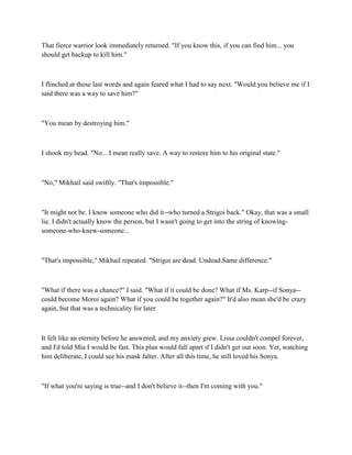 That fierce warrior look immediately returned. "If you know this, if you can find him... you
should get backup to kill him."



I flinched at those last words and again feared what I had to say next. "Would you believe me if I
said there was a way to save him?"



"You mean by destroying him."



I shook my head. "No... I mean really save. A way to restore him to his original state."



"No," Mikhail said swiftly. "That's impossible."



"It might not be. I know someone who did it--who turned a Strigoi back." Okay, that was a small
lie. I didn't actually know the person, but I wasn't going to get into the string of knowing-
someone-who-knew-someone...



"That's impossible," Mikhail repeated. "Strigoi are dead. Undead.Same difference."



"What if there was a chance?" I said. "What if it could be done? What if Ms. Karp--if Sonya--
could become Moroi again? What if you could be together again?" It'd also mean she'd be crazy
again, but that was a technicality for later.



It felt like an eternity before he answered, and my anxiety grew. Lissa couldn't compel forever,
and I'd told Mia I would be fast. This plan would fall apart if I didn't get out soon. Yet, watching
him deliberate, I could see his mask falter. After all this time, he still loved his Sonya.



"If what you're saying is true--and I don't believe it--then I'm coming with you."
 