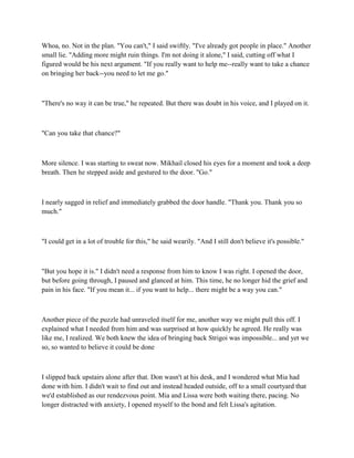 Whoa, no. Not in the plan. "You can't," I said swiftly. "I've already got people in place." Another
small lie. "Adding more might ruin things. I'm not doing it alone," I said, cutting off what I
figured would be his next argument. "If you really want to help me--really want to take a chance
on bringing her back--you need to let me go."



"There's no way it can be true," he repeated. But there was doubt in his voice, and I played on it.



"Can you take that chance?"



More silence. I was starting to sweat now. Mikhail closed his eyes for a moment and took a deep
breath. Then he stepped aside and gestured to the door. "Go."



I nearly sagged in relief and immediately grabbed the door handle. "Thank you. Thank you so
much."



"I could get in a lot of trouble for this," he said wearily. "And I still don't believe it's possible."



"But you hope it is." I didn't need a response from him to know I was right. I opened the door,
but before going through, I paused and glanced at him. This time, he no longer hid the grief and
pain in his face. "If you mean it... if you want to help... there might be a way you can."



Another piece of the puzzle had unraveled itself for me, another way we might pull this off. I
explained what I needed from him and was surprised at how quickly he agreed. He really was
like me, I realized. We both knew the idea of bringing back Strigoi was impossible... and yet we
so, so wanted to believe it could be done



I slipped back upstairs alone after that. Don wasn't at his desk, and I wondered what Mia had
done with him. I didn't wait to find out and instead headed outside, off to a small courtyard that
we'd established as our rendezvous point. Mia and Lissa were both waiting there, pacing. No
longer distracted with anxiety, I opened myself to the bond and felt Lissa's agitation.
 