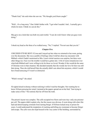 "Thank God," she said when she saw me. "We thought you'd been caught."



"Well... it's a long story." One I didn't bother with. "I got what I needed. And... I actually got a
whole lot more. I think we can do this."



Mia gave me a look that was both wry and wistful. "I sure do wish I knew what you guys were
doing."



I shook my head as the three of us walked away. "No," I replied. "I'm not sure that you do."

                                            Chapter Five

I DECIDED IT'D BE BEST if Lissa and I stayed up late when we returned to her room, poring
over the documents. She was a jumble of feelings when I told her about my encounter with
Mikhail--which I hadn't mentioned to Mia. Lissa's initial reaction was surprise, but there were
other things too. Fear over the trouble I could have gotten into. A bit of warm romanticism over
what both Mikhail and I were willing to do for those we loved. Wonder if she would do the same
if Christian were in that situation. She decided instantly that she would; her love for him was still
that strong. Then she told herself that she actually didn't care about him anymore, which I would
have found annoying if I wasn't so distracted.



"What's wrong?" she asked.



I'd sighed aloud in dismay without realizing it while I read her thoughts. Not wanting her to
know I'd been perusing her mind, I pointed at the papers spread out on her bed. "Just trying to
make sense of this." Not entirely that far off from the truth.



The prison's layout was complex. The cells occupied two floors and were tiny--only one prisoner
per cell. The papers didn't explain why, but the reason was obvious. It went along with what Abe
had said about keeping criminals from turning Strigoi. If I'd been locked away in prison for
years, I could understand the temptation of cracking and killing my roommate to become Strigoi
and escape. The cells were also kept housed in the very center of the building, surrounded by
 