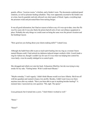 guards, offices, "exercise rooms," a kitchen, and a feeders' room. The documents explained guard
rotations, as well as prisoner feeding schedules. They were apparently escorted to the feeders one
at a time, heavily guarded, and only allowed very short spurts of blood. Again, everything kept
the prisoners weak and prevented them from turning Strigoi.



It was all good information, but I had no reason to believe any of it was up-to-date, since the file
was five years old. It was also likely the prison had all sorts of new surveillance equipment in
place. Probably the only things we could count on being the same were the prison's location and
the building's layout.



"How good are you feeling about your charm-making skills?" I asked Lissa.



Although she hadn't been able to put as much spirit healing into my ring as a woman I knew
named Oksana could, I had noticed my darkness-induced temper soothed a little. Lissa'd made a
ring for Adrian too, though I couldn't say for sure if it was what was helping him control his
vices lately--vices he usually indulged in to control spirit.



She shrugged and rolled over onto her back. Exhaustion filled her, but she was trying to stay
awake for my sake. "Getting better. Wish I could meet Oksana."



"Maybe someday," I said vaguely. I didn't think Oksana would ever leave Siberia. She'd run off
with her guardian and wanted to keep a low profile. Besides, I didn't want Lissa over there
anytime soon after my ordeals. "Have you been able to put in anything besides healing?" A
moment later, I answered my own question. "Oh, right. The spoon."



Lissa grimaced, but it turned into a yawn. "I don't think it worked so well."



"Hmm."



"Hmm?"
 