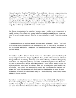 I glanced back at the blueprints. "I'm thinking if you could make a few more compulsion charms,
it would go a long way to help with this. We need to make people see what we want them to
see." Surely if Victor--whose powers of compulsion were nowhere near hers--had managed a lust
charm, she could do what I needed. She just needed more practice. She understood the basic
principles but had trouble making her desired effects last. The only problem was that in asking
her to do this, I was making her use more spirit. Even if the side effects didn't show up right
away, they would likely come back to haunt her in the future.



She glanced at me curiously, but when I saw her yawn again, I told her not to worry about it. I'd
explain tomorrow. She offered no argument, and after a quick hug, we each retired to our own
beds. We weren't going to get much sleep, but we had to get what we could. Tomorrow was a big
day.



I'd worn a variation of the guardians' formal black-and-white outfit when I went to Victor's trial.
In normal bodyguard situations, we wore ordinary clothes. But for fancy events, they wanted us
looking crisp and professional. The morning after our daring break-in, I got my first true taste of
guardian fashion.



I'd worn hand-me-down clothes at Victor's trial but now had an official guardian outfit, tailored
exactly to my measurements: straight-legged black slacks, a white button-up blouse, and a black
dress jacket that fit me perfectly. It certainly wasn't meant to be sexy, but the way it hugged my
stomach and hips did good things for my body. I felt satisfied with my reflection in the mirror,
and after several minutes of thought, I pulled my hair into a neatly braided bun that showed off
my molnija marks. The skin was still irritated, but at least the bandage was gone. I looked very...
professional. I was actually kind of reminded of Sydney. She was an Alchemist--a human who
worked with Moroi and dhampirs to hide the existence of vampires from the world. With her
proper sense of fashion, she always looked ready for a business meeting. I kept wanting to send
her a briefcase for Christmas.



If ever there was a time for me to show off, today was the day. After the trials and graduation,
this was the next biggest step in becoming a guardian. It was a luncheon that all new grads
attended. Moroi eligible for new guardians would also attend, hoping to scope out the candidates.
Our scores from school and the trials would have been made public knowledge by now, and this
 