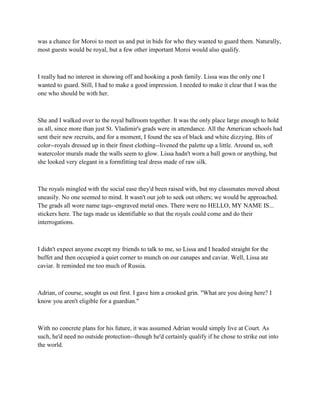 was a chance for Moroi to meet us and put in bids for who they wanted to guard them. Naturally,
most guests would be royal, but a few other important Moroi would also qualify.



I really had no interest in showing off and hooking a posh family. Lissa was the only one I
wanted to guard. Still, I had to make a good impression. I needed to make it clear that I was the
one who should be with her.



She and I walked over to the royal ballroom together. It was the only place large enough to hold
us all, since more than just St. Vladimir's grads were in attendance. All the American schools had
sent their new recruits, and for a moment, I found the sea of black and white dizzying. Bits of
color--royals dressed up in their finest clothing--livened the palette up a little. Around us, soft
watercolor murals made the walls seem to glow. Lissa hadn't worn a ball gown or anything, but
she looked very elegant in a formfitting teal dress made of raw silk.



The royals mingled with the social ease they'd been raised with, but my classmates moved about
uneasily. No one seemed to mind. It wasn't our job to seek out others; we would be approached.
The grads all wore name tags--engraved metal ones. There were no HELLO, MY NAME IS...
stickers here. The tags made us identifiable so that the royals could come and do their
interrogations.



I didn't expect anyone except my friends to talk to me, so Lissa and I headed straight for the
buffet and then occupied a quiet corner to munch on our canapes and caviar. Well, Lissa ate
caviar. It reminded me too much of Russia.



Adrian, of course, sought us out first. I gave him a crooked grin. "What are you doing here? I
know you aren't eligible for a guardian."



With no concrete plans for his future, it was assumed Adrian would simply live at Court. As
such, he'd need no outside protection--though he'd certainly qualify if he chose to strike out into
the world.
 