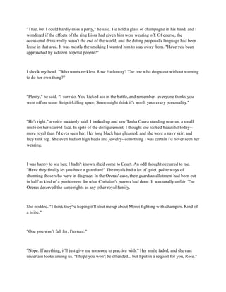 "True, but I could hardly miss a party," he said. He held a glass of champagne in his hand, and I
wondered if the effects of the ring Lissa had given him were wearing off. Of course, the
occasional drink really wasn't the end of the world, and the dating proposal's language had been
loose in that area. It was mostly the smoking I wanted him to stay away from. "Have you been
approached by a dozen hopeful people?"



I shook my head. "Who wants reckless Rose Hathaway? The one who drops out without warning
to do her own thing?"



"Plenty," he said. "I sure do. You kicked ass in the battle, and remember--everyone thinks you
went off on some Strigoi-killing spree. Some might think it's worth your crazy personality."



"He's right," a voice suddenly said. I looked up and saw Tasha Ozera standing near us, a small
smile on her scarred face. In spite of the disfigurement, I thought she looked beautiful today--
more royal than I'd ever seen her. Her long black hair gleamed, and she wore a navy skirt and
lacy tank top. She even had on high heels and jewelry--something I was certain I'd never seen her
wearing.



I was happy to see her; I hadn't known she'd come to Court. An odd thought occurred to me.
"Have they finally let you have a guardian?" The royals had a lot of quiet, polite ways of
shunning those who were in disgrace. In the Ozeras' case, their guardian allotment had been cut
in half as kind of a punishment for what Christian's parents had done. It was totally unfair. The
Ozeras deserved the same rights as any other royal family.



She nodded. "I think they're hoping it'll shut me up about Moroi fighting with dhampirs. Kind of
a bribe."



"One you won't fall for, I'm sure."



"Nope. If anything, it'll just give me someone to practice with." Her smile faded, and she cast
uncertain looks among us. "I hope you won't be offended... but I put in a request for you, Rose."
 
