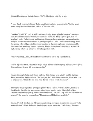 Lissa and I exchanged startled glances. "Oh." I didn't know what else to say.



"I hope they'll give you to Lissa," Tasha added hastily, clearly uncomfortable. "But the queen
seems pretty dead-set on her own choices. If that's the case..."



"It's okay," I said. "If I can't be with Lissa, then I really would rather be with you." It was the
truth. I wanted Lissa more than anyone else in the world, but if they kept us apart, then I'd
absolutely prefer Tasha to some snobby royal. Of course, I was pretty sure my odds of getting
assigned to her were as bad as those of getting assigned to Lissa. Those who were angry at me
for running off would go out of their way to put me in the most unpleasant situation possible.
And even if she was being granted a guardian, I had a feeling Tasha's preferences wouldn't be
high priority either. My future was still a big question mark.



"Hey," exclaimed Adrian, offended that I hadn't named him as my second choice.



I shook my head at him. "You know they'd assign me to a woman anyway. Besides, you've got to
do something with your life to earn a guardian."



I meant it jokingly, but a small frown made me think I might have actually hurt his feelings.
Tasha, meanwhile, looked relieved. "I'm glad you don't mind. In the meantime, I'll do what I can
to help you two." She rolled her eyes. "Not that my opinion counts for much."



Sharing my misgivings about getting assigned to Tasha seemed pointless. Instead, I started to
thank her for the offer, but we were then joined by yet another visitor: Daniella Ivashkov.
"Adrian," she chastised gently, a small smile on her face, "you can't keep Rose and Vasilisa all to
yourself." She turned to Lissa and me. "The queen would like to see you both."



Lovely. We both stood up, but Adrian remained sitting, having no desire to visit his aunt. Tasha
apparently didn't either. Seeing her, Daniella gave a curt, polite nod. "Lady Ozera." She then
 