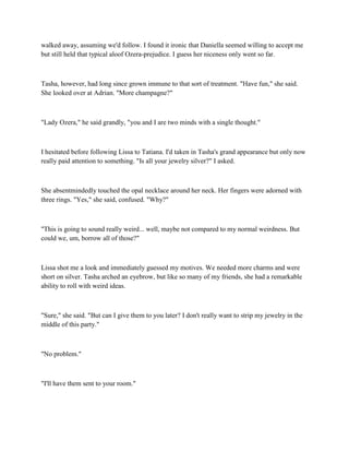 walked away, assuming we'd follow. I found it ironic that Daniella seemed willing to accept me
but still held that typical aloof Ozera-prejudice. I guess her niceness only went so far.



Tasha, however, had long since grown immune to that sort of treatment. "Have fun," she said.
She looked over at Adrian. "More champagne?"



"Lady Ozera," he said grandly, "you and I are two minds with a single thought."



I hesitated before following Lissa to Tatiana. I'd taken in Tasha's grand appearance but only now
really paid attention to something. "Is all your jewelry silver?" I asked.



She absentmindedly touched the opal necklace around her neck. Her fingers were adorned with
three rings. "Yes," she said, confused. "Why?"



"This is going to sound really weird... well, maybe not compared to my normal weirdness. But
could we, um, borrow all of those?"



Lissa shot me a look and immediately guessed my motives. We needed more charms and were
short on silver. Tasha arched an eyebrow, but like so many of my friends, she had a remarkable
ability to roll with weird ideas.



"Sure," she said. "But can I give them to you later? I don't really want to strip my jewelry in the
middle of this party."



"No problem."



"I'll have them sent to your room."
 