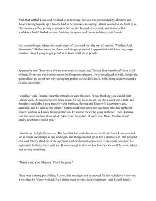 With that settled, Lissa and I walked over to where Tatiana was surrounded by admirers and
those wanting to suck up. Daniella had to be mistaken in saying Tatiana wanted to see both of us.
The memory of her yelling at me over Adrian still burned in my head, and dinner at the
Ivashkovs' hadn't fooled me into thinking the queen and I were suddenly best friends.



Yet, astonishingly, when she caught sight of Lissa and me, she was all smiles. "Vasilisa.And
Rosemarie." She beckoned us closer, and the group parted. I approached with Lissa, my steps
tentative. Was I going to get yelled at in front of all these people?




Apparently not. There were always new royals to meet, and Tatiana first introduced Lissa to all
of them. Everyone was curious about the Dragomir princess. I was introduced as well, though the
queen didn't go out of her way to sing my praises as she did Lissa's. Still, being acknowledged at
all was incredible.



"Vasilisa," said Tatiana, once the formalities were finished, "I was thinking you should visit
Lehigh soon. Arrangements are being made for you to go in, oh, maybe a week and a half. We
thought it would be a nice treat for your birthday. Serena and Grant will accompany you,
naturally, and I'll send a few others." Serena and Grant were the guardians who had replaced
Dimitri and me as Lissa's future protection. Of course they'd be going with her. Then, Tatiana
said the most startling thing of all. "And you can go too, if you'd like, Rose. Vasilisa could
hardly celebrate without you."



Lissa lit up. Lehigh University. The lure that had made her accept a life at Court. Lissa yearned
for as much knowledge as she could get, and the queen had given her a chance at it. The prospect
of a visit totally filled her with eagerness and excitement--especially if she could celebrate her
eighteenth birthday there with me. It was enough to distract her from Victor and Christian, which
was saying something.



"Thank you, Your Majesty. That'd be great."



There was a strong possibility, I knew, that we might not be around for this scheduled visit--not
if my plan for Victor worked. But I didn't want to ruin Lissa's happiness--and I could hardly
 