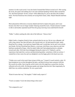 mention it in this royal crowd. I was also kind of stunned that I'd been invited at all. After issuing
the invite, the queen said nothing else to me and continued speaking with the others around her.
Yet, she'd been pleasant--for her, at least--while addressing me, just as she had at the Ivashkov
home. Not best-friend nice but certainly not raving-bitch insane, either. Maybe Daniella had been
right.



More pleasantries followed as everyone chatted and tried to impress the queen, and it soon
became clear that I was no longer needed. Glancing around the room, I found someone I needed
to talk to and meekly separated myself from the group, knowing Lissa could fend for herself.



"Eddie," I called, reaching the other side of the ballroom. "Alone at last."



Eddie Castile, a longtime friend of mine, grinned when he saw me. He too was a dhampir, tall
with a long, narrow face that still had a cute, boyish look to it. He had tamed his dark, sandy-
blond hair for a change. Lissa had once hoped Eddie and I would date, but he and I were strictly
just friends. His best friend had been Mason, a sweet guy who'd been crazy about me and who
had been murdered by Strigoi. After his death, Eddie and I had adopted protective attitudes
toward each other. He'd later been kidnapped during the attack at St. Vladimir's, and his
experiences had made him a serious and determined guardian--sometimes a little too serious. I
wanted him to have more fun and was delighted to see the happy glint in his hazel eyes now.



"I think every royal in the room's been trying to bribe you," I teased. It wasn't entirely a joke. I'd
been keeping an eye on him throughout the party, and there'd always been someone with him.
His record was stellar. Surviving the awful events in his life might have scarred him, but they
reflected well on his skills. He had great grades and ratings from the trial. Most importantly, he
didn't have my reckless reputation. He was a good catch.



"Kind of seems that way." He laughed. "I didn't really expect it."



"You're so modest. You're the hottest thing in this room."



"Not compared to you."
 