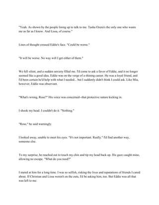 "Yeah. As shown by the people lining up to talk to me. Tasha Ozera's the only one who wants
me as far as I know. And Lissa, of course."



Lines of thought creased Eddie's face. "Could be worse."



"It will be worse. No way will I get either of them."



We fell silent, and a sudden anxiety filled me. I'd come to ask a favor of Eddie, and it no longer
seemed like a good idea. Eddie was on the verge of a shining career. He was a loyal friend, and
I'd been certain he'd help with what I needed... but I suddenly didn't think I could ask. Like Mia,
however, Eddie was observant.



"What's wrong, Rose?" His voice was concerned--that protective nature kicking in.



I shook my head. I couldn't do it. "Nothing."



"Rose," he said warningly.



I looked away, unable to meet his eyes. "It's not important. Really." I'd find another way,
someone else.



To my surprise, he reached out to touch my chin and tip my head back up. His gaze caught mine,
allowing no escape. "What do you need?"



I stared at him for a long time. I was so selfish, risking the lives and reputations of friends I cared
about. If Christian and Lissa weren't on the outs, I'd be asking him, too. But Eddie was all that
was left to me.
 