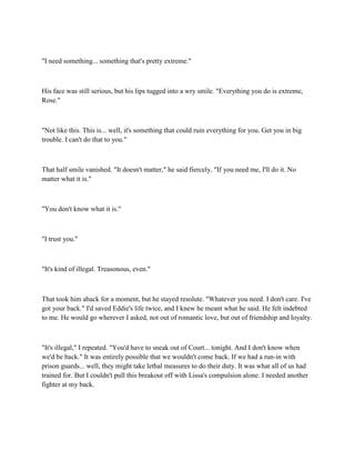"I need something... something that's pretty extreme."



His face was still serious, but his lips tugged into a wry smile. "Everything you do is extreme,
Rose."



"Not like this. This is... well, it's something that could ruin everything for you. Get you in big
trouble. I can't do that to you."



That half smile vanished. "It doesn't matter," he said fiercely. "If you need me, I'll do it. No
matter what it is."



"You don't know what it is."



"I trust you."



"It's kind of illegal. Treasonous, even."



That took him aback for a moment, but he stayed resolute. "Whatever you need. I don't care. I've
got your back." I'd saved Eddie's life twice, and I knew he meant what he said. He felt indebted
to me. He would go wherever I asked, not out of romantic love, but out of friendship and loyalty.



"It's illegal," I repeated. "You'd have to sneak out of Court... tonight. And I don't know when
we'd be back." It was entirely possible that we wouldn't come back. If we had a run-in with
prison guards... well, they might take lethal measures to do their duty. It was what all of us had
trained for. But I couldn't pull this breakout off with Lissa's compulsion alone. I needed another
fighter at my back.
 