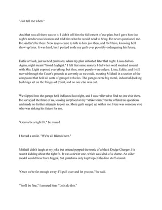 "Just tell me when."



And that was all there was to it. I didn't tell him the full extent of our plan, but I gave him that
night's rendezvous location and told him what he would need to bring. He never questioned me.
He said he'd be there. New royals came to talk to him just then, and I left him, knowing he'd
show up later. It was hard, but I pushed aside my guilt over possibly endangering his future.



Eddie arrived, just as he'd promised, when my plan unfolded later that night. Lissa did too.
Again, night meant "broad daylight." I felt that same anxiety I did when we'd sneaked around
with Mia. Light exposed everything, but then, most people were asleep. Lissa, Eddie, and I still
moved through the Court's grounds as covertly as we could, meeting Mikhail in a section of the
compound that held all sorts of garaged vehicles. The garages were big metal, industrial-looking
buildings set on the fringes of Court, and no one else was out.



We slipped into the garage he'd indicated last night, and I was relieved to find no one else there.
He surveyed the three of us, looking surprised at my "strike team," but he offered no questions
and made no further attempts to join us. More guilt surged up within me. Here was someone else
who was risking his future for me.



"Gonna be a tight fit," he mused.



I forced a smile. "We're all friends here."



Mikhail didn't laugh at my joke but instead popped the trunk of a black Dodge Charger. He
wasn't kidding about the tight fit. It was a newer one, which was kind of a shame. An older
model would have been bigger, but guardians only kept top-of-the-line stuff around.



"Once we're far enough away, I'll pull over and let you out," he said.



"We'll be fine," I assured him. "Let's do this."
 