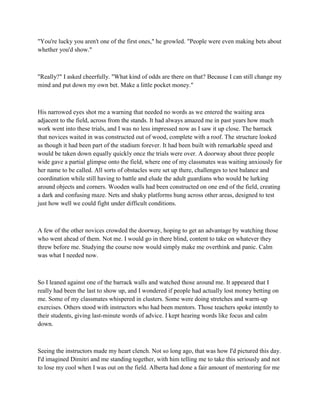 "You're lucky you aren't one of the first ones," he growled. "People were even making bets about
whether you'd show."



"Really?" I asked cheerfully. "What kind of odds are there on that? Because I can still change my
mind and put down my own bet. Make a little pocket money."



His narrowed eyes shot me a warning that needed no words as we entered the waiting area
adjacent to the field, across from the stands. It had always amazed me in past years how much
work went into these trials, and I was no less impressed now as I saw it up close. The barrack
that novices waited in was constructed out of wood, complete with a roof. The structure looked
as though it had been part of the stadium forever. It had been built with remarkable speed and
would be taken down equally quickly once the trials were over. A doorway about three people
wide gave a partial glimpse onto the field, where one of my classmates was waiting anxiously for
her name to be called. All sorts of obstacles were set up there, challenges to test balance and
coordination while still having to battle and elude the adult guardians who would be lurking
around objects and corners. Wooden walls had been constructed on one end of the field, creating
a dark and confusing maze. Nets and shaky platforms hung across other areas, designed to test
just how well we could fight under difficult conditions.



A few of the other novices crowded the doorway, hoping to get an advantage by watching those
who went ahead of them. Not me. I would go in there blind, content to take on whatever they
threw before me. Studying the course now would simply make me overthink and panic. Calm
was what I needed now.



So I leaned against one of the barrack walls and watched those around me. It appeared that I
really had been the last to show up, and I wondered if people had actually lost money betting on
me. Some of my classmates whispered in clusters. Some were doing stretches and warm-up
exercises. Others stood with instructors who had been mentors. Those teachers spoke intently to
their students, giving last-minute words of advice. I kept hearing words like focus and calm
down.



Seeing the instructors made my heart clench. Not so long ago, that was how I'd pictured this day.
I'd imagined Dimitri and me standing together, with him telling me to take this seriously and not
to lose my cool when I was out on the field. Alberta had done a fair amount of mentoring for me
 
