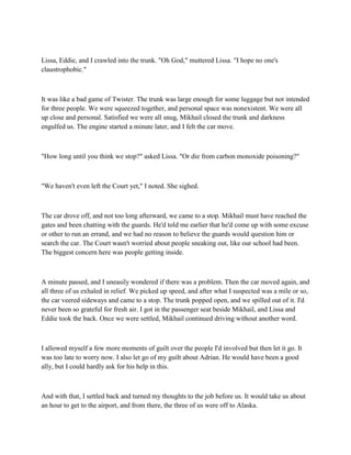 Lissa, Eddie, and I crawled into the trunk. "Oh God," muttered Lissa. "I hope no one's
claustrophobic."



It was like a bad game of Twister. The trunk was large enough for some luggage but not intended
for three people. We were squeezed together, and personal space was nonexistent. We were all
up close and personal. Satisfied we were all snug, Mikhail closed the trunk and darkness
engulfed us. The engine started a minute later, and I felt the car move.



"How long until you think we stop?" asked Lissa. "Or die from carbon monoxide poisoning?"



"We haven't even left the Court yet," I noted. She sighed.



The car drove off, and not too long afterward, we came to a stop. Mikhail must have reached the
gates and been chatting with the guards. He'd told me earlier that he'd come up with some excuse
or other to run an errand, and we had no reason to believe the guards would question him or
search the car. The Court wasn't worried about people sneaking out, like our school had been.
The biggest concern here was people getting inside.



A minute passed, and I uneasily wondered if there was a problem. Then the car moved again, and
all three of us exhaled in relief. We picked up speed, and after what I suspected was a mile or so,
the car veered sideways and came to a stop. The trunk popped open, and we spilled out of it. I'd
never been so grateful for fresh air. I got in the passenger seat beside Mikhail, and Lissa and
Eddie took the back. Once we were settled, Mikhail continued driving without another word.



I allowed myself a few more moments of guilt over the people I'd involved but then let it go. It
was too late to worry now. I also let go of my guilt about Adrian. He would have been a good
ally, but I could hardly ask for his help in this.



And with that, I settled back and turned my thoughts to the job before us. It would take us about
an hour to get to the airport, and from there, the three of us were off to Alaska.
 