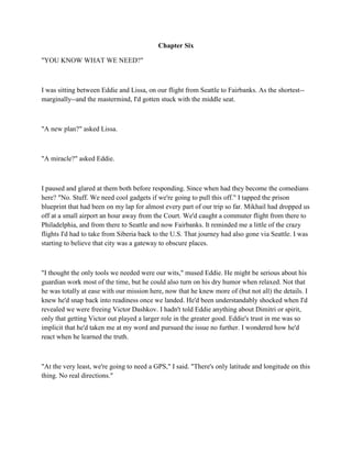 Chapter Six

"YOU KNOW WHAT WE NEED?"



I was sitting between Eddie and Lissa, on our flight from Seattle to Fairbanks. As the shortest--
marginally--and the mastermind, I'd gotten stuck with the middle seat.



"A new plan?" asked Lissa.



"A miracle?" asked Eddie.



I paused and glared at them both before responding. Since when had they become the comedians
here? "No. Stuff. We need cool gadgets if we're going to pull this off." I tapped the prison
blueprint that had been on my lap for almost every part of our trip so far. Mikhail had dropped us
off at a small airport an hour away from the Court. We'd caught a commuter flight from there to
Philadelphia, and from there to Seattle and now Fairbanks. It reminded me a little of the crazy
flights I'd had to take from Siberia back to the U.S. That journey had also gone via Seattle. I was
starting to believe that city was a gateway to obscure places.



"I thought the only tools we needed were our wits," mused Eddie. He might be serious about his
guardian work most of the time, but he could also turn on his dry humor when relaxed. Not that
he was totally at ease with our mission here, now that he knew more of (but not all) the details. I
knew he'd snap back into readiness once we landed. He'd been understandably shocked when I'd
revealed we were freeing Victor Dashkov. I hadn't told Eddie anything about Dimitri or spirit,
only that getting Victor out played a larger role in the greater good. Eddie's trust in me was so
implicit that he'd taken me at my word and pursued the issue no further. I wondered how he'd
react when he learned the truth.



"At the very least, we're going to need a GPS," I said. "There's only latitude and longitude on this
thing. No real directions."
 