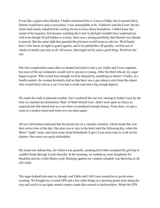 It was like a giant safety blanket. I hadn't mentioned this to Lissa or Eddie, but it seemed likely
Dimitri would have spies everywhere. I was untouchable at St. Vladimir's and the Court, but his
letters had clearly stated he'd be waiting for me to leave those boundaries. I didn't know the
extent of his logistics, but humans watching the Court in daylight wouldn't have surprised me.
And even though I'd left hidden in a trunk, there was a strong possibility that Dimitri was already
in pursuit. But the same light that guarded the prisoners would keep us safe too. We'd barely
have a few hours of night to guard against, and if we pulled this off quickly, we'd be out of
Alaska in hardly any time at all. Of course, that might not be such a good thing. We'd lose the
sun.



Our first complication came after we landed and tried to rent a car. Eddie and I were eighteen,
but none of the car companies would rent to anyone so young. After the third refusal, my anger
began to grow. Who would have thought we'd be delayed by something so idiotic? Finally, at a
fourth counter, the woman hesitantly told us that there was a guy about a mile from the airport
who would likely rent us a car if we had a credit card and a big enough deposit.



We made the walk in pleasant weather, but I could tell the sun was starting to bother Lissa by the
time we reached our destination. Bud--of Bud's Rental Cars--didn't seem quite as sleazy as
expected and did indeed rent us a car when we produced enough money. From there, we got a
room at a modest motel and went over our plans again.



All our information indicated that the prison ran on a vampire schedule, which meant this was
their active time of the day. Our plan was to stay in the hotel until the following day, when the
Moroi "night" came, and catch some sleep beforehand. It gave Lissa more time to work on her
charms. Our room was easily defendable.



My sleep was Adrian-free, for which I was grateful, meaning he'd either accepted the girl trip or
couldn't break through Lissa's bracelet. In the morning, we rustled up some doughnuts for
breakfast and ate a little bleary-eyed. Running against our vampire schedule was throwing us all
off a little.



The sugar helped kick-start us, though, and Eddie and I left Lissa around ten to go do some
scouting. We bought my coveted GPS and a few other things at a sporting goods store along the
way and used it to navigate remote country roads that seemed to lead nowhere. When the GPS
 