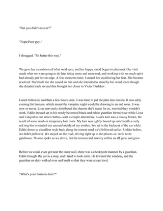 "But you didn't answer?"



"Nope.Poor guy."



I shrugged. "It's better this way."



We gave her a rundown of what we'd seen, and her happy mood began to plummet. Our visit
made what we were going to do later today more and more real, and working with so much spirit
had already put her on edge. A few moments later, I sensed her swallowing her fear. She became
resolved. She'd told me she would do this and she intended to stand by her word, even though
she dreaded each second that brought her closer to Victor Dashkov.



Lunch followed, and then a few hours later, it was time to put the plan into motion. It was early
evening for humans, which meant the vampiric night would be drawing to an end soon. It was
now or never. Lissa nervously distributed the charms she'd made for us, worried they wouldn't
work. Eddie dressed up in his newly bestowed black-and-white guardian formalwear while Lissa
and I stayed in our street clothes--with a couple alterations. Lissa's hair was a mousy brown, the
result of some wash-in temporary hair color. My hair was tightly bound up underneath a curly
red wig that reminded me uncomfortably of my mother. We sat in the backseat of the car while
Eddie drove us chauffeur style back along the remote road we'd followed earlier. Unlike before,
we didn't pull over. We stayed on the road, driving right up to the prison--or, well, to its
gatehouse. No one spoke as we drove, but the tension and anxiety within us all grew and grew.



Before we could even get near the outer wall, there was a checkpoint manned by a guardian.
Eddie brought the car to a stop, and I tried to look calm. He lowered the window, and the
guardian on duty walked over and knelt so that they were at eye level.



"What's your business here?"
 