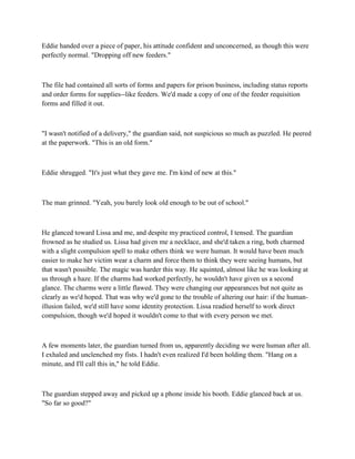 Eddie handed over a piece of paper, his attitude confident and unconcerned, as though this were
perfectly normal. "Dropping off new feeders."



The file had contained all sorts of forms and papers for prison business, including status reports
and order forms for supplies--like feeders. We'd made a copy of one of the feeder requisition
forms and filled it out.



"I wasn't notified of a delivery," the guardian said, not suspicious so much as puzzled. He peered
at the paperwork. "This is an old form."



Eddie shrugged. "It's just what they gave me. I'm kind of new at this."



The man grinned. "Yeah, you barely look old enough to be out of school."



He glanced toward Lissa and me, and despite my practiced control, I tensed. The guardian
frowned as he studied us. Lissa had given me a necklace, and she'd taken a ring, both charmed
with a slight compulsion spell to make others think we were human. It would have been much
easier to make her victim wear a charm and force them to think they were seeing humans, but
that wasn't possible. The magic was harder this way. He squinted, almost like he was looking at
us through a haze. If the charms had worked perfectly, he wouldn't have given us a second
glance. The charms were a little flawed. They were changing our appearances but not quite as
clearly as we'd hoped. That was why we'd gone to the trouble of altering our hair: if the human-
illusion failed, we'd still have some identity protection. Lissa readied herself to work direct
compulsion, though we'd hoped it wouldn't come to that with every person we met.



A few moments later, the guardian turned from us, apparently deciding we were human after all.
I exhaled and unclenched my fists. I hadn't even realized I'd been holding them. "Hang on a
minute, and I'll call this in," he told Eddie.



The guardian stepped away and picked up a phone inside his booth. Eddie glanced back at us.
"So far so good?"
 