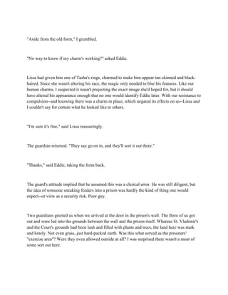 "Aside from the old form," I grumbled.



"No way to know if my charm's working?" asked Eddie.



Lissa had given him one of Tasha's rings, charmed to make him appear tan-skinned and black-
haired. Since she wasn't altering his race, the magic only needed to blur his features. Like our
human charms, I suspected it wasn't projecting the exact image she'd hoped for, but it should
have altered his appearance enough that no one would identify Eddie later. With our resistance to
compulsion--and knowing there was a charm in place, which negated its effects on us--Lissa and
I couldn't say for certain what he looked like to others.



"I'm sure it's fine," said Lissa reassuringly.



The guardian returned. "They say go on in, and they'll sort it out there."



"Thanks," said Eddie, taking the form back.



The guard's attitude implied that he assumed this was a clerical error. He was still diligent, but
the idea of someone sneaking feeders into a prison was hardly the kind of thing one would
expect--or view as a security risk. Poor guy.



Two guardians greeted us when we arrived at the door in the prison's wall. The three of us got
out and were led into the grounds between the wall and the prison itself. Whereas St. Vladimir's
and the Court's grounds had been lush and filled with plants and trees, the land here was stark
and lonely. Not even grass, just hard-packed earth. Was this what served as the prisoners'
"exercise area"? Were they even allowed outside at all? I was surprised there wasn't a moat of
some sort out here.
 