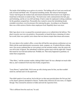 The inside of the building was as grim as its exterior. The holding cells at Court were sterile and
cold, all metal and blank walls. I'd expected something similar. But whoever had designed
Tarasov had foregone the modern look and instead emulated the kind of prison one might have
found back in Romania in medieval days. The harsh stone walls continued down the hall, gray
and foreboding, and the air was chill and damp. It had to make for unpleasant working conditions
for the guardians assigned here. Presumably they wanted to ensure the intimidating facade
extended everywhere, even for prisoners first entering the gates. According to our blueprint,
there was a little section of dorms where employees lived. Hopefully those were nicer.



Dark Ages decor or not, we passed the occasional camera as we walked down the hallway. This
place's security was in no way primitive. Occasionally we heard the heavy slamming of a door,
but overall, there was a perfect, eerie silence that was almost creepier than shouts and screams.



We were taken to the warden's office, a room that still had the same gloomy architecture yet was
filled with the usual administrative accessories: desk, computer, etc. It looked efficient, nothing
more. Our escorts explained that we were going to see the assistant warden, since the senior one
was still in bed. It figured. The subordinate would have gotten stuck with the night shift. I hoped
that meant he was tired and unobservant. Probably not. That rarely happened to guardians, no
matter their assignments.



"Theo Marx," said the assistant warden, shaking Eddie's hand. He was a dhampir not much older
than us, and I wondered if he'd only been freshly assigned here.



"Larry Brown," replied Eddie. We'd come up with a boring name for him, one that wouldn't
stand out, and had used it in the paperwork.



Theo didn't speak to Lissa and me, but he did give us that same puzzled glance the first guy had
as the charm's glamour attempted its illusion. Another delay followed, but once more, we slipped
through. Theo returned his attention to Eddie and took the requisition form.



"This is different from the usual one," he said.
 