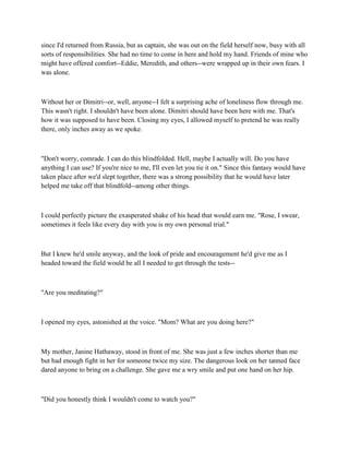 since I'd returned from Russia, but as captain, she was out on the field herself now, busy with all
sorts of responsibilities. She had no time to come in here and hold my hand. Friends of mine who
might have offered comfort--Eddie, Meredith, and others--were wrapped up in their own fears. I
was alone.



Without her or Dimitri--or, well, anyone--I felt a surprising ache of loneliness flow through me.
This wasn't right. I shouldn't have been alone. Dimitri should have been here with me. That's
how it was supposed to have been. Closing my eyes, I allowed myself to pretend he was really
there, only inches away as we spoke.



"Don't worry, comrade. I can do this blindfolded. Hell, maybe I actually will. Do you have
anything I can use? If you're nice to me, I'll even let you tie it on." Since this fantasy would have
taken place after we'd slept together, there was a strong possibility that he would have later
helped me take off that blindfold--among other things.



I could perfectly picture the exasperated shake of his head that would earn me. "Rose, I swear,
sometimes it feels like every day with you is my own personal trial."



But I knew he'd smile anyway, and the look of pride and encouragement he'd give me as I
headed toward the field would be all I needed to get through the tests--



"Are you meditating?"



I opened my eyes, astonished at the voice. "Mom? What are you doing here?"



My mother, Janine Hathaway, stood in front of me. She was just a few inches shorter than me
but had enough fight in her for someone twice my size. The dangerous look on her tanned face
dared anyone to bring on a challenge. She gave me a wry smile and put one hand on her hip.



"Did you honestly think I wouldn't come to watch you?"
 