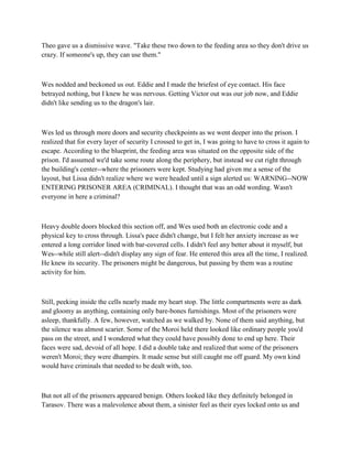 Theo gave us a dismissive wave. "Take these two down to the feeding area so they don't drive us
crazy. If someone's up, they can use them."



Wes nodded and beckoned us out. Eddie and I made the briefest of eye contact. His face
betrayed nothing, but I knew he was nervous. Getting Victor out was our job now, and Eddie
didn't like sending us to the dragon's lair.



Wes led us through more doors and security checkpoints as we went deeper into the prison. I
realized that for every layer of security I crossed to get in, I was going to have to cross it again to
escape. According to the blueprint, the feeding area was situated on the opposite side of the
prison. I'd assumed we'd take some route along the periphery, but instead we cut right through
the building's center--where the prisoners were kept. Studying had given me a sense of the
layout, but Lissa didn't realize where we were headed until a sign alerted us: WARNING--NOW
ENTERING PRISONER AREA (CRIMINAL). I thought that was an odd wording. Wasn't
everyone in here a criminal?



Heavy double doors blocked this section off, and Wes used both an electronic code and a
physical key to cross through. Lissa's pace didn't change, but I felt her anxiety increase as we
entered a long corridor lined with bar-covered cells. I didn't feel any better about it myself, but
Wes--while still alert--didn't display any sign of fear. He entered this area all the time, I realized.
He knew its security. The prisoners might be dangerous, but passing by them was a routine
activity for him.



Still, peeking inside the cells nearly made my heart stop. The little compartments were as dark
and gloomy as anything, containing only bare-bones furnishings. Most of the prisoners were
asleep, thankfully. A few, however, watched as we walked by. None of them said anything, but
the silence was almost scarier. Some of the Moroi held there looked like ordinary people you'd
pass on the street, and I wondered what they could have possibly done to end up here. Their
faces were sad, devoid of all hope. I did a double take and realized that some of the prisoners
weren't Moroi; they were dhampirs. It made sense but still caught me off guard. My own kind
would have criminals that needed to be dealt with, too.



But not all of the prisoners appeared benign. Others looked like they definitely belonged in
Tarasov. There was a malevolence about them, a sinister feel as their eyes locked onto us and
 