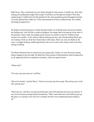 didn't let go. They scrutinized our every detail, though for what reason, I couldn't say. Were they
seeking out anything that might offer escape? Could they see through our facades? Were they
simply hungry? I didn't know but felt grateful for the silent guardians posted throughout the hall.
I was also grateful that I didn't see Victor and assumed he lived in a different hall. We couldn't
risk being recognized yet.



We finally exited the prisoners' corridor through another set of double doors and at last reached
the feeding area. It too felt like a medieval dungeon, but images had to be kept up for the sake of
the prisoners. Decor aside, the feeding room's layout was similar to what St. Vladimir's had,
except it was smaller. A few cubicles offered moderate privacy, and a bored-looking Moroi guy
was reading a book at a desk but looked ready to fall asleep. There was only one feeder in the
room, a scraggly-looking, middle-aged human who sat in a chair with a dopey smile on his face,
staring at nothing.



The Moroi flinched when we entered, his eyes going wide. Clearly, we were the most exciting
thing to happen to him all night. He didn't have that moment of disorientation when he glanced at
us; he apparently had low compulsion resistance, which was good to know.



"What's this?"



"Two new ones just came in," said Wes.



"But we're not due," said the Moroi. "And we never get ones this young. They always give us the
old, used-up ones."



"Don't ask me," said Wes, moving toward the door once he'd indicated seats for Lissa and me. It
was clear he found escorting feeders beneath him. "Marx wants them here until Sullivan gets up.
My guess is it's going to turn out to be a mistake, but they were complaining about needing a
fix."
 