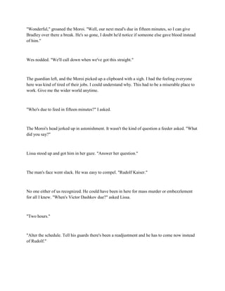 "Wonderful," groaned the Moroi. "Well, our next meal's due in fifteen minutes, so I can give
Bradley over there a break. He's so gone, I doubt he'd notice if someone else gave blood instead
of him."



Wes nodded. "We'll call down when we've got this straight."



The guardian left, and the Moroi picked up a clipboard with a sigh. I had the feeling everyone
here was kind of tired of their jobs. I could understand why. This had to be a miserable place to
work. Give me the wider world anytime.



"Who's due to feed in fifteen minutes?" I asked.



The Moroi's head jerked up in astonishment. It wasn't the kind of question a feeder asked. "What
did you say?"



Lissa stood up and got him in her gaze. "Answer her question."



The man's face went slack. He was easy to compel. "Rudolf Kaiser."



No one either of us recognized. He could have been in here for mass murder or embezzlement
for all I knew. "When's Victor Dashkov due?" asked Lissa.



"Two hours."



"Alter the schedule. Tell his guards there's been a readjustment and he has to come now instead
of Rudolf."
 