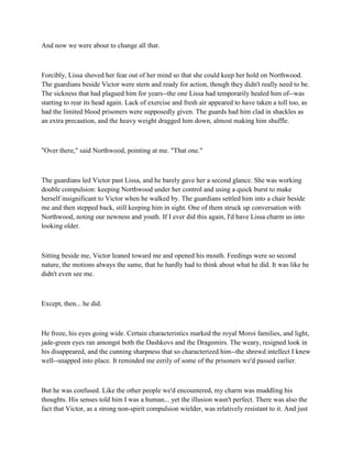 And now we were about to change all that.



Forcibly, Lissa shoved her fear out of her mind so that she could keep her hold on Northwood.
The guardians beside Victor were stern and ready for action, though they didn't really need to be.
The sickness that had plagued him for years--the one Lissa had temporarily healed him of--was
starting to rear its head again. Lack of exercise and fresh air appeared to have taken a toll too, as
had the limited blood prisoners were supposedly given. The guards had him clad in shackles as
an extra precaution, and the heavy weight dragged him down, almost making him shuffle.



"Over there," said Northwood, pointing at me. "That one."



The guardians led Victor past Lissa, and he barely gave her a second glance. She was working
double compulsion: keeping Northwood under her control and using a quick burst to make
herself insignificant to Victor when he walked by. The guardians settled him into a chair beside
me and then stepped back, still keeping him in sight. One of them struck up conversation with
Northwood, noting our newness and youth. If I ever did this again, I'd have Lissa charm us into
looking older.



Sitting beside me, Victor leaned toward me and opened his mouth. Feedings were so second
nature, the motions always the same, that he hardly had to think about what he did. It was like he
didn't even see me.



Except, then... he did.



He froze, his eyes going wide. Certain characteristics marked the royal Moroi families, and light,
jade-green eyes ran amongst both the Dashkovs and the Dragomirs. The weary, resigned look in
his disappeared, and the cunning sharpness that so characterized him--the shrewd intellect I knew
well--snapped into place. It reminded me eerily of some of the prisoners we'd passed earlier.



But he was confused. Like the other people we'd encountered, my charm was muddling his
thoughts. His senses told him I was a human... yet the illusion wasn't perfect. There was also the
fact that Victor, as a strong non-spirit compulsion wielder, was relatively resistant to it. And just
 