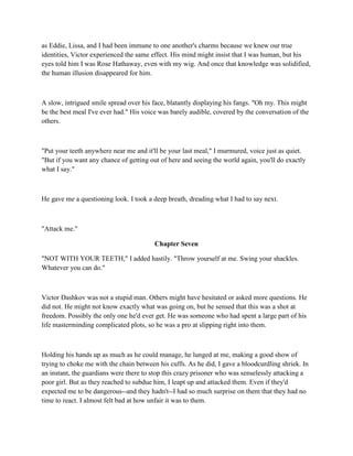 as Eddie, Lissa, and I had been immune to one another's charms because we knew our true
identities, Victor experienced the same effect. His mind might insist that I was human, but his
eyes told him I was Rose Hathaway, even with my wig. And once that knowledge was solidified,
the human illusion disappeared for him.



A slow, intrigued smile spread over his face, blatantly displaying his fangs. "Oh my. This might
be the best meal I've ever had." His voice was barely audible, covered by the conversation of the
others.



"Put your teeth anywhere near me and it'll be your last meal," I murmured, voice just as quiet.
"But if you want any chance of getting out of here and seeing the world again, you'll do exactly
what I say."



He gave me a questioning look. I took a deep breath, dreading what I had to say next.



"Attack me."

                                         Chapter Seven

"NOT WITH YOUR TEETH," I added hastily. "Throw yourself at me. Swing your shackles.
Whatever you can do."



Victor Dashkov was not a stupid man. Others might have hesitated or asked more questions. He
did not. He might not know exactly what was going on, but he sensed that this was a shot at
freedom. Possibly the only one he'd ever get. He was someone who had spent a large part of his
life masterminding complicated plots, so he was a pro at slipping right into them.



Holding his hands up as much as he could manage, he lunged at me, making a good show of
trying to choke me with the chain between his cuffs. As he did, I gave a bloodcurdling shriek. In
an instant, the guardians were there to stop this crazy prisoner who was senselessly attacking a
poor girl. But as they reached to subdue him, I leapt up and attacked them. Even if they'd
expected me to be dangerous--and they hadn't--I had so much surprise on them that they had no
time to react. I almost felt bad at how unfair it was to them.
 
