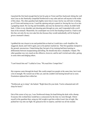 I punched the first hard enough that he lost his grip on Victor and flew backward, hitting the wall
near Lissa as she frantically compelled Northwood to stay calm and not call anyone in the midst
of this chaos. The other guardian had slightly more time to react, but he was still slow in letting
go of Victor and turning on me. I used the opening and got a punch in, forcing the two of us into
a grappling match. He was big and formidable, and once he deemed me a threat, he didn't hold
back. A blow to my shoulder sent shooting pain through my arm, and I responded with a swift
knee in his stomach. Meanwhile, his counterpart was on his feet heading toward us. I had to end
this fast, not only for my own sake but also because they would undoubtedly call for backup if
given a moment's chance.



I grabbed the one closest to me and pushed him as hard as I could into a wall--headfirst. He
staggered, dazed, and I did it again, just as his partner reached me. That first guardian slumped to
the ground, unconscious. I hated doing that, but part of my training had been learning to
differentiate between incapacitating and killing. He should only have a headache. I hoped. The
other guardian was very much on the offensive, however, and he and I circled each other, getting
in some shots and dodging others.



"I can't knock him out!" I called to Lissa. "We need him. Compel him."



Her response came through the bond. She could compel two people at the same time, but it took
a lot of strength. We weren't out of this yet, and she couldn't risk burning herself out so soon.
Frustration replaced fear within her.



"Northwood, go to sleep," she barked. "Right there.On your desk. You're exhausted and will
sleep for hours."



Out of the corner of my eye, I saw Northwood slump, his head hitting the desk with a thump.
Everyone who worked here would have a concussion by the time we were through. I threw
myself at the guardian then, using my full weight to get him within Lissa's line of sight. She
pushed her way into our fight. He glanced at her in surprise, and that was all she needed.
 