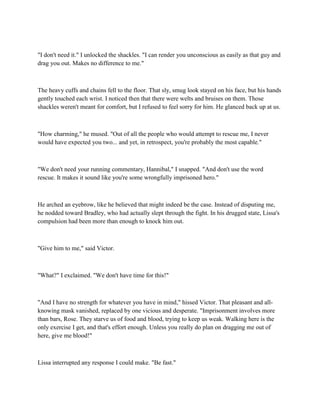 "I don't need it." I unlocked the shackles. "I can render you unconscious as easily as that guy and
drag you out. Makes no difference to me."



The heavy cuffs and chains fell to the floor. That sly, smug look stayed on his face, but his hands
gently touched each wrist. I noticed then that there were welts and bruises on them. Those
shackles weren't meant for comfort, but I refused to feel sorry for him. He glanced back up at us.



"How charming," he mused. "Out of all the people who would attempt to rescue me, I never
would have expected you two... and yet, in retrospect, you're probably the most capable."



"We don't need your running commentary, Hannibal," I snapped. "And don't use the word
rescue. It makes it sound like you're some wrongfully imprisoned hero."



He arched an eyebrow, like he believed that might indeed be the case. Instead of disputing me,
he nodded toward Bradley, who had actually slept through the fight. In his drugged state, Lissa's
compulsion had been more than enough to knock him out.



"Give him to me," said Victor.



"What?" I exclaimed. "We don't have time for this!"



"And I have no strength for whatever you have in mind," hissed Victor. That pleasant and all-
knowing mask vanished, replaced by one vicious and desperate. "Imprisonment involves more
than bars, Rose. They starve us of food and blood, trying to keep us weak. Walking here is the
only exercise I get, and that's effort enough. Unless you really do plan on dragging me out of
here, give me blood!"



Lissa interrupted any response I could make. "Be fast."
 