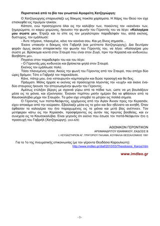 Περιστατικό από το βίο του γνωστού Αγιορείτη Χατζηγιώργη:
Ο Χατζηγιώργης επαρουσίαζε ως δόκιμος ποικίλα χαρίσματα. Η Χάρις του Θεού τον είχε
επισκεφθεί εις πρώϊμον ηλικίαν.
Κάποτε, ενώ προσηύχοντο όλοι εις την καλύβην των, ποιούντες τον «κανόνα» των,
ξημερώματα, εν καιρώ χειμώνος, ήκουσεν την φωνήν του Γέροντός του να λέγει: «Καλογέρια
μου σώστε με». Έτρεξε και το είπε εις τον μεγαλύτερον παραδελφόν του, αλλά εκείνος,
δυστυχώς, τον εμάλλωσε:
- Άντε πήγαινε, πλανεμένε, κάνε τον κανόνα σου. Και μη δίνεις σημασία...
Έκανε υπακοήν ο δόκιμος τότε Γαβριήλ (και μετέπειτα Χατζηγιώργης). Δια δευτέραν
φοράν όμως ακούει σπαρακτικήν την φωνήν του Γέροντός του, να λέγει: «Καλογέρια μου
σώστε με. Βρίσκομαι κοντά στον Σταυρό που είναι στον Ζυγό, πριν την Κερασιά και κινδυνεύω.
Βοηθήστε με».
Πηγαίνει στον παραδελφόν του και του λέγει:
- Ο Γέροντάς μας κινδυνεύει και βρίσκεται ψηλά στον Σταυρό.
Εκείνος τον εμάλλωσε πολύ.
Τόσο πλανεμένος είσαι; Ακούς την φωνή του Γέροντος από τον Σταυρό, που απέχει δύο
ώρες δρόμον; Τότε ο Γαβριήλ τον παρεκάλεσε.
Κάνε, πάτερ μου, ένα «σταυρωτό» κομποσχοίνι και δώσε προσοχή και θα δεις.
Πράγματι. Μόλις ήρχισε κι εκείνος να προσεύχεται λέγοντας την «ευχή» και έκανε έναδύο σταυρούς ήκουσε την απεγνωσμένην φωνήν του Γέροντος.
Αμέσως ετύλιξαν βέργες με σχοινιά γύρω από τα πόδια των, ώστε να μη βουλιάξουν
μέσα εις τα χιόνια, και εξεκίνησαν. Έκαναν περίπου μισήν ημέραν δια να φθάσουν από τα
Καυσοκαλύβια μέχρι τον Σταυρόν. Το χιόνι είχε υπερβεί το μέτρον εις πολλά σημεία.
Ο Γέροντας των παπα-Νεόφυτος, ερχόμενος από την Αγίαν Άνναν προς την Κερασιάν,
είχεν αποκάμει από την κούρασιν. Εβούλιαξε μέσα εις το χιόνι και δεν ηδύνατο να κινηθή. Όταν
έφθασαν τα καλογέρια του ήτο παραχωμένος εις τα χιόνια και μετά βίας ανέπνεεν. Τον
μετέφεραν κάτω εις την Κερασιάν, προσφέροντες εις αυτόν τας πρώτας βοηθείας, και εν
συνεχεία εις τα Καυσοκαλύβια. Είναι γεγονός ότι εκείνο που έσωσε τον παπά-Νεόφυτον ήτο η
προσευχή του Γαβριήλ (Χατζηγιώργη). (σελ.429)
ΑΘΩΝΙΚΟΝ ΓΕΡΟΝΤΙΚΟΝ
ΑΡΧΙΜΑΝΔΡΙΤΟΥ ΙΩΑΝΝΙΚΙΟΥ, ΕΚΔΟΣΙΣ Β
Ι. ΗΣΥΧΑΣΤΗΡΙΟΝ AΓ. ΓPHΓΟPIOY ΠΑΛΑΜΑ, ΚΟΥΦΑΛΙΑ ΘΕΣΣΑΛΟΝΙΚΗΣ 1991

Για το 1ο της πνευματικής επικοινωνίας (με τον γέροντα Θεοδόσιο Καρουλιώτη):
http://www.imdleo.gr/diaf/2010/03/Theodosios_Karoyl.htm

www.imdleo.gr

-3-

 