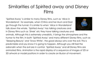 Similarities of Spirited away and Disney
                       Films
‘Spirited Away’ is similar to many Disney films, such as ‘Alice in
Wonderland’, for example, when Chihro and her Mum and Dad
go through the tunnel, it is similar to when ‘Alice in Wonderland’
falls down the whole. ‘Spirited Away’ has talking creatures and
in Disney films such as ‘Shrek’ etc they have talking creatures and
animals. Although this is extremely unrealistic, it brings the atmosphere and the
humor to the film. In both ‘Spirited Away’ and many different Disney films, such as
‘Sleeping Beauty’ and ‘Snow White’, the good always wins over the evil. This is
predictable and you know it is going to happen. Although you still feel the
adrenalin when the evil are in control. ‘Spirited Away’ and all Disney films are
animated films. Animation is the rapid display of a sequence of images of 2D or
3D artwork or model positions in order to create an illusion of movement.
 