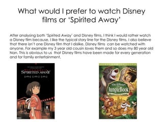 What would I prefer to watch Disney
          films or ‘Spirited Away’
After analysing both ‘Spirited Away’ and Disney films, I think I would rather watch
a Disney film because, I like the typical story line for the Disney films, I also believe
that there isn’t one Disney film that I dislike. Disney films can be watched with
anyone. For example my 3 year old cousin loves them and so does my 80 year old
Nan. This is obvious to us that Disney films have been made for every generation
and for family entertainment.
 