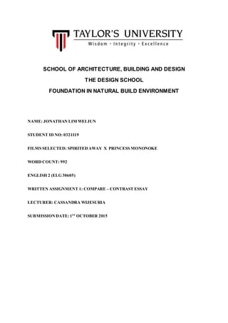 SCHOOL OF ARCHITECTURE, BUILDING AND DESIGN
THE DESIGN SCHOOL
FOUNDATION IN NATURAL BUILD ENVIRONMENT
NAME: JONATHAN LIM WEI JUN
STUDENT ID NO: 0321119
FILMS SELECTED: SPIRITEDAWAY X PRINCESS MONONOKE
WORD COUNT: 992
ENGLISH 2 (ELG 30605)
WRITTEN ASSIGNMENT 1: COMPARE – CONTRAST ESSAY
LECTURER: CASSANDRA WIJESURIA
SUBMISSIONDATE: 1ST
OCTOBER 2015
 