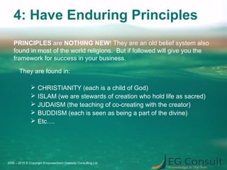 4: Have Enduring Principles
They are found in:
 CHRISTIANITY (each is a child of God)
 ISLAM (we are stewards of creation who hold life as sacred)
 JUDAISM (the teaching of co-creating with the creator)
 BUDDISM (each is seen as being a part of the divine)
 Etc….
2006 – 2015 © Copyright Empowerment Gateway Consulting Ltd
PRINCIPLES are NOTHING NEW! They are an old belief system also
found in most of the world religions. But if followed will give you the
framework for success in your business.
 