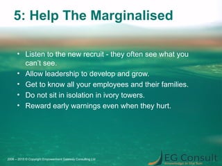 5: Help The Marginalised
• Listen to the new recruit - they often see what you
can’t see.
• Allow leadership to develop and grow.
• Get to know all your employees and their families.
• Do not sit in isolation in ivory towers.
• Reward early warnings even when they hurt.
2006 – 2015 © Copyright Empowerment Gateway Consulting Ltd
 