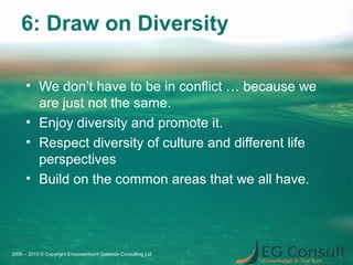 6: Draw on Diversity
• We don’t have to be in conflict … because we
are just not the same.
• Enjoy diversity and promote it.
• Respect diversity of culture and different life
perspectives
• Build on the common areas that we all have.
2006 – 2015 © Copyright Empowerment Gateway Consulting Ltd
 