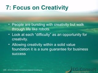 7: Focus on Creativity
• People are bursting with creativity but walk
through life like robots.
• Look at each “difficulty” as an opportunity for
creativity.
• Allowing creativity within a solid value
foundation it is a sure guarantee for business
success
2006 – 2015 © Copyright Empowerment Gateway Consulting Ltd
 