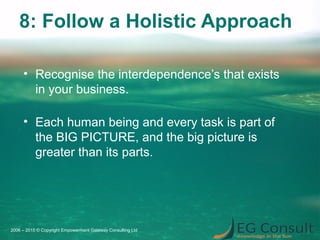 8: Follow a Holistic Approach
• Recognise the interdependence’s that exists
in your business.
• Each human being and every task is part of
the BIG PICTURE, and the big picture is
greater than its parts.
2006 – 2015 © Copyright Empowerment Gateway Consulting Ltd
 