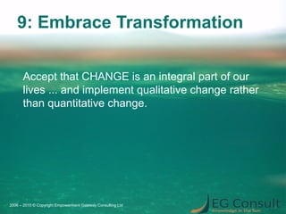 9: Embrace Transformation
Accept that CHANGE is an integral part of our
lives ... and implement qualitative change rather
than quantitative change.
2006 – 2015 © Copyright Empowerment Gateway Consulting Ltd
 