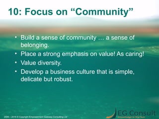 10: Focus on “Community”
• Build a sense of community … a sense of
belonging.
• Place a strong emphasis on value! As caring!
• Value diversity.
• Develop a business culture that is simple,
delicate but robust.
2006 – 2015 © Copyright Empowerment Gateway Consulting Ltd
 