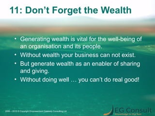 11: Don’t Forget the Wealth
• Generating wealth is vital for the well-being of
an organisation and its people.
• Without wealth your business can not exist.
• But generate wealth as an enabler of sharing
and giving.
• Without doing well … you can’t do real good!
2006 – 2015 © Copyright Empowerment Gateway Consulting Ltd
 
